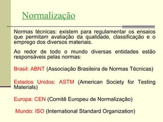 Normalização
Normas técnicas: existem para regulamentar os ensaios
que permitam avaliação da qualidade, classificação e o
emprego dos diversos materiais.
Ao redor de todo o mundo diversas entidades estão
responsáveis pelas normas:

Brasil: ABNT (Associação Brasileira de Normas Técnicas)

Estados Unidos: ASTM (American Society for Testing
Materials)

Europa: CEN (Comitê Europeu de Normalização)

Mundo: ISO (International Standard Organization)
 