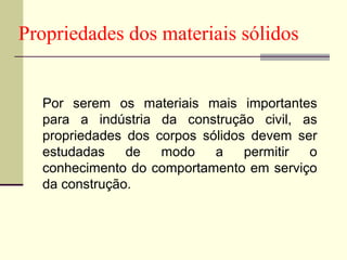 Propriedades dos materiais sólidos


  Por serem os materiais mais importantes
  para a indústria da construção civil, as
  propriedades dos corpos sólidos devem ser
  estudadas    de   modo    a    permitir o
  conhecimento do comportamento em serviço
  da construção.
 