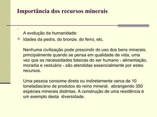 Importância dos recursos minerais




  A evolução da humanidade:
 Idades da pedra, do bronze, do ferro, etc.

    Nenhuma civilização pode prescindir do uso dos bens minerais,
    principalmente quando se pensa em qualidade de vida, uma
    vez que as necessidades básicas do ser humano - alimentação,
    moradia e vestuário - são atendidas essencialmente por estes
    recursos.

    Uma pessoa consome direta ou indiretamente cerca de 10
    toneladas/ano de produtos do reino mineral, abrangendo 350
    espécies minerais distintas. A construção de uma residência é
    um exemplo desta diversidade.
 