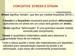 CONCEITOS STRESS E STRAIN

•Stress   significa “tensão“, que tem por medida força/área (N/m2 ).

 A tensão é a força/área necessária para produzir deformação
 (aplicando-se um stress em um corpo será gerado um strain).
• Strain significa “deformação". É uma grandeza escalar medida
                     somente pelo comprimento.
 Tensor é quantitativo matemático usado para descrever a
  propriedade física de um material.
 Tanto o stress quanto o strain são materializados por elipsóides
  utilizados para representação espacial da tensão e da
  deformação, cujos eixos são inversamente proporcionais.
 