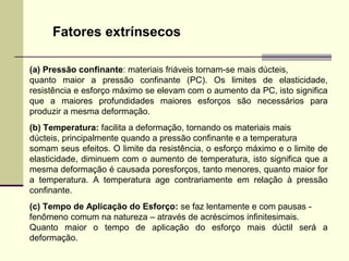Fatores extrínsecos

(a) Pressão confinante: materiais friáveis tornam-se mais dúcteis,
quanto maior a pressão confinante (PC). Os limites de elasticidade,
resistência e esforço máximo se elevam com o aumento da PC, isto significa
que a maiores profundidades maiores esforços são necessários para
produzir a mesma deformação.
(b) Temperatura: facilita a deformação, tornando os materiais mais
dúcteis, principalmente quando a pressão confinante e a temperatura
somam seus efeitos. O limite da resistência, o esforço máximo e o limite de
elasticidade, diminuem com o aumento de temperatura, isto significa que a
mesma deformação é causada poresforços, tanto menores, quanto maior for
a temperatura. A temperatura age contrariamente em relação à pressão
confinante.
(c) Tempo de Aplicação do Esforço: se faz lentamente e com pausas -
fenômeno comum na natureza – através de acréscimos infinitesimais.
Quanto maior o tempo de aplicação do esforço mais dúctil será a
deformação.
 