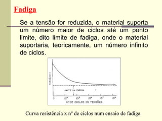 Fadiga
 Se a tensão for reduzida, o material suporta
 um número maior de ciclos até um ponto
 limite, dito limite de fadiga, onde o material
 suportaria, teoricamente, um número infinito
 de ciclos.




   Curva resistência x nº de ciclos num ensaio de fadiga
 