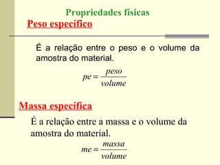 Propriedades físicas
 Peso específico

   É a relação entre o peso e o volume da
   amostra do material.
                    peso
              pe =
                   volume

Massa específica
  É a relação entre a massa e o volume da
  amostra do material.
                   massa
              me =
                   volume
 