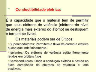 Conductibilidade elétrica:

É a capacidade que o material tem de permitir
que seus elétrons de valência (elétrons do nível
de energia mais externo do átomo) se desloquem
e tornem-se livres.
      Os materiais podem ser de 3 tipos:
 Supercondutores:    Permitem o fluxo de corrente elétrica
 quase que indefinidamente.
 Isolantes: Os elétrons de valência estão firmemente
 retidos em orbitais fixos.
 Semicondutores: Onde a condução elétrica é devido ao
 fluxo combinado de elétrons de valência e íons
 positivos.
 
