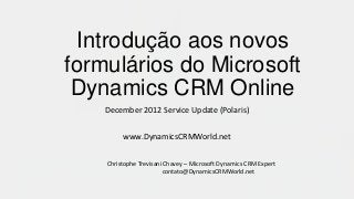 Introdução aos novos
formulários do Microsoft
 Dynamics CRM Online
    December 2012 Service Update (Polaris)

         www.DynamicsCRMWorld.net

    Christophe Trevisani Chavey – Microsoft Dynamics CRM Expert
                         contato@DynamicsCRMWorld.net
 