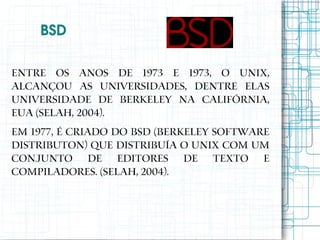  BSD

Entre os anos de 1973 e 1973, o Unix,
alcançou as universidades, dentre elas
Universidade de Berkeley na Califórnia,
EUA (SELAH, 2004).
Em 1977, é criado do BSD (Berkeley Software
Distributon) que distribuía o UNIX com um
conjunto de editores de texto e
compiladores. (SELAH, 2004).
 