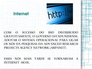 Internet



Com o sucesso do BSD distribuido
gratuitamente, o governo estadunidense,
adotar o sistema operacional para ligar
os nós da pesquisas da Advanced Research
Projects Agency Network (ARPANET).


Esses nós mais tarde se tornariam a
Internet hoje.
 