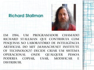 Richard Stallman 



Em 1984, um programador chamado
Richard Stallman que contribuia com
pesquisas no laboratório de Inteligência
Artificial do MIT (Massachuset Institute
of Technology) decide criar um sistema
operacional      onde   qualquer   pessoa
poderia     copiar,  usar,  modificar   e
distribuir.
 