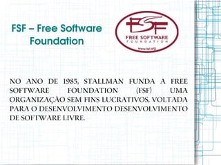 FSF – Free Software 
    Foundation


No ano de 1985, Stallman funda a Free
Software     Foundation     (FSF)    uma
organização sem fins lucrativos, voltada
para o desenvolvimento desenvolvimento
de software livre.
 