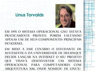 Linus Torvalds


Em 1991 o sistema operacional GNU estava
praticamente pronto, porém faltando
apenas um de seus componentes principais
do kernel.
Em meio a esse cenário o estudante de
matemática da Universidade de Helsinque
decide lançar na Internet o seu projeto
que visava desenvolver um Sistema
Operacional para computadores com
arquitetura x86, onde nomeou de Linux=
 