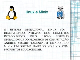 Linux e Minix



O Sistema Operacional Linux foi
desenvolvido através dos conceitos
introduzidos     pelo    livro  Sistemas
Operacionais do professor de computação
Andrew Stuart Tanenbaum criador do
MINIX um sistema baseado no UNIX com
propósitos educacionais.
 
