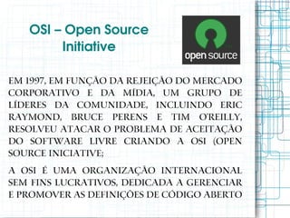 OSI – Open Source 
        Initiative

Em 1997, em função da rejeição do mercado
corporativo e da mídia, um grupo de
líderes da comunidade, incluindo Eric
Raymond, Bruce Perens e Tim O'Reilly,
resolveu atacar o problema de aceitação
do software livre criando a OSI (Open
Source Iniciative;
A OSI é uma organização internacional
sem fins lucrativos, dedicada a gerenciar
e promover as definições de código aberto
 