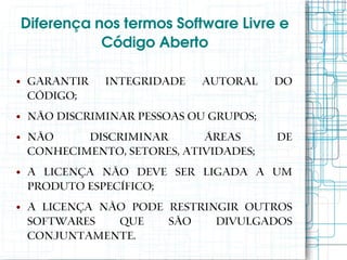 Diferença nos termos Software Livre e 
               Código Aberto

●   Garantir   integridade    autoral    do
    código;
●   Não discriminar pessoas ou grupos;
●   Não     discriminar       áreas      de
    conhecimento, setores, atividades;
●   A licença não deve ser ligada a um
    produto específico;
●   A licença não pode restringir outros
    softwares   que    são    divulgados
    conjuntamente.
 