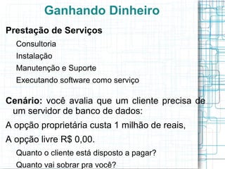 Ganhando Dinheiro
Prestação de Serviços
  Consultoria
  Instalação
  Manutenção e Suporte
  Executando software como serviço

Cenário: você avalia que um cliente precisa de
 um servidor de banco de dados:
A opção proprietária custa 1 milhão de reais,
A opção livre R$ 0,00.
  Quanto o cliente está disposto a pagar?
  Quanto vai sobrar pra você?
 