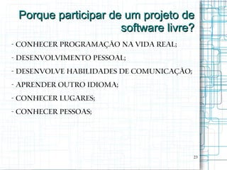 Porque participar de um projeto de
                     software livre?
- Conhecer programação na vida real;
- Desenvolvimento pessoal;
- Desenvolve habilidades de comunicação;
- Aprender outro idioma;
- Conhecer lugares;
- Conhecer pessoas;




                                           23
 
