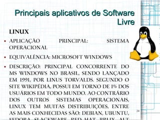 Principais aplicativos de Software
                                   Livre
    Linux
●   Aplicação       Principal:       Sistema
    Operacional
●   Equivalência: Microsoft Windows
●   Descrição: Principal concorrente do
    MS Windows no Brasil, sendo lançado
    em 1991, por Linus Torvalds. Segundo o
    site Wikipédia, possui em torno de 1% dos
    usuários em todo mundo. Ao contrário
    dos outros sistemas operacionais,
    Linux tem muitas distribuições, entre
                                                24
    as mais conhecidas são: Debian, Ubuntu,
 