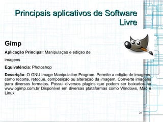 Principais aplicativos de Software
                                   Livre

Gimp
Aplicação Principal: Manipulaçao e ediçao de
imagens
Equivalência: Photoshop
Descrição: O GNU Image Manipulation Program. Permite a edição de imagens,
como recorte, retoque, composiçao ou alteraçao da imagem. Converte imagens
para diversos formatos. Possui diversos plugins que podem ser baixados no
www.ogimp.com.br Disponível em diversas plataformas como Windows, Mac e
Linux



                                                                   26
 