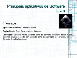 Principais aplicativos de Software
                                  Livre


Inkscape
Aplicação Principal: Desenho vetorial
Equivalência: Corel Draw e Adobe Ilustrator
Descrição: Software muito utilizado para de banners, cartazes, faixas e em
algumas situações pode ser utilizado para diagramação de revistas, livros.
Também é multi-plataforma.




                                                                   27
 