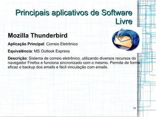 Principais aplicativos de Software
                                  Livre
Mozilla Thunderbird
Aplicação Principal: Correio Eletrônico
Equivalência: MS Outlook Express
Descrição: Sistema de correio eletrônico, utilizando diversos recursos do
navegador Firefox e funciona sincronizado com o mesmo. Permite de forma
eficaz o backup dos emails e fácil vinculação com emails.




                                                                     28
 