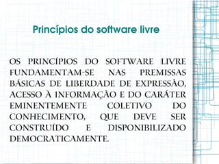 Princípios do software livre


Os princípios do software livre
fundamentam-se nas premissas
básicas de liberdade de expressão,
acesso à informação e do caráter
eminentemente      coletivo     do
conhecimento,     que   deve    ser
construído     e   disponibilizado
democraticamente.
 