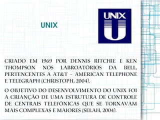 UNIX



Criado em 1969 por Dennis Ritchie e Ken
Thompson nos labroatórios da Bell,
pertencentes a AT&T – American Telephone
e Telegraph (CHRISTOPH, 2004).
O objetivo do desenvolvimento do UNIX foi
a crianção de uma estrutura de controle
de centrais telefônicas que se tornavam
mais complexas e maiores (SELAH, 2004).
 