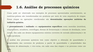 1.6. Análise de processos químicos
Como pode ser observado nos exemplos de processos apresentados anteriormente, as
matérias-primas são transformadas em produtos por meio de uma sequência de etapas.
Essas etapas ou operações coordenadas são denominadas operações unitárias da
indústria química.
O processamento é realizado em equipamentos específicos como moendas (moinhos),
evaporadores, secadores, centrífugas, dornas de fermentação e colunas de destilação, entre
outros. Em cada um desses equipamentos existem correntes de entrada (alimentação) e de
saída (produto).
A análise dos processos químicos tem como objetivo a obtenção de quantidades e
propriedades das correntes de produtos a partir de quantidades e propriedades das
correntes de alimentação, e vice-versa, em cada uma das etapas e no processo como um
todo.
 