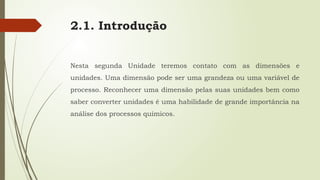 2.1. Introdução
Nesta segunda Unidade teremos contato com as dimensões e
unidades. Uma dimensão pode ser uma grandeza ou uma variável de
processo. Reconhecer uma dimensão pelas suas unidades bem como
saber converter unidades é uma habilidade de grande importância na
análise dos processos químicos.
 