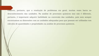 Observe, portanto, que a resolução de problemas em geral, muitas vezes barra no
desconhecimento das unidades. Na análise de processos químicos isso não é diferente,
portanto, é importante adquirir habilidade na conversão das unidades, pois nem sempre
encontramos as dimensões com as unidades adequadas para que possam ser utilizadas nos
cálculos de quantidades e propriedades na análise de processos químicos.
 