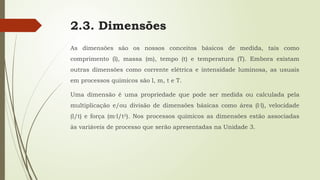 2.3. Dimensões
As dimensões são os nossos conceitos básicos de medida, tais como
comprimento (l), massa (m), tempo (t) e temperatura (T). Embora existam
outras dimensões como corrente elétrica e intensidade luminosa, as usuais
em processos químicos são l, m, t e T.
Uma dimensão é uma propriedade que pode ser medida ou calculada pela
multiplicação e/ou divisão de dimensões básicas como área (l·l), velocidade
(l/t) e força (m·l/t2
). Nos processos químicos as dimensões estão associadas
às variáveis de processo que serão apresentadas na Unidade 3.
 