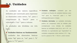2.4. Unidades
As unidades são valores específicos
definidos por convenção para expressar
as dimensões como metro, “m”, para o
comprimento (l), “km/h” para a
velocidade e “cm3
” para o volume.
As unidades são divididas em três
tipos:
 Unidades básicas ou fundamentais:
unidades das dimensões básicas
como “kg” para m, “cm” para l, “h”
para t e “ºC” para T.
 Unidades múltiplas: unidades que são
múltiplos ou frações de unidades básicas como
“ton” para m, “anos-luz” para l e “ms”
(milisegundos) para o tempo.
 Unidades derivadas: as unidades derivadas
podem ser compostas como as obtidas pela
multiplicação e/ou divisão de unidades
básicas ou múltiplas como m/s, cm2
e ft3
; ou
definidas ou equivalentes que “equivalem” às
unidades compostas como newton (1 N = 1kg .
m/s2
) e pascal (1 Pa = 1 N/m2
), entre outras
 