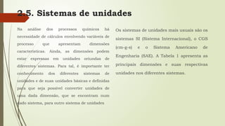 2.5. Sistemas de unidades
Na análise dos processos químicos há
necessidade de cálculos envolvendo variáveis de
processo que apresentam dimensões
características. Ainda, as dimensões podem
estar expressas em unidades oriundas de
diferentes sistemas. Para tal, é importante ter
conhecimento dos diferentes sistemas de
unidades e de suas unidades básicas e definidas
para que seja possível converter unidades de
uma dada dimensão, que se encontram num
dado sistema, para outro sistema de unidades.
Os sistemas de unidades mais usuais são os
sistemas SI (Sistema Internacional), o CGS
(cm-g-s) e o Sistema Americano de
Engenharia (SAE). A Tabela 1 apresenta as
principais dimensões e suas respectivas
unidades nos diferentes sistemas.
 