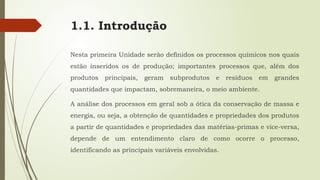 1.1. Introdução
Nesta primeira Unidade serão definidos os processos químicos nos quais
estão inseridos os de produção; importantes processos que, além dos
produtos principais, geram subprodutos e resíduos em grandes
quantidades que impactam, sobremaneira, o meio ambiente.
A análise dos processos em geral sob a ótica da conservação de massa e
energia, ou seja, a obtenção de quantidades e propriedades dos produtos
a partir de quantidades e propriedades das matérias-primas e vice-versa,
depende de um entendimento claro de como ocorre o processo,
identificando as principais variáveis envolvidas.
 