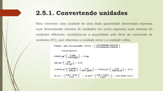 2.5.1. Convertendo unidades
Para converter uma unidade de uma dada quantidade (dimensão) expressa
num determinado sistema de unidades em outra expressa num sistema de
unidades diferente, multiplica-se a quantidade pelo fator de conversão de
unidades (FC), que relaciona a unidade nova e a unidade velha.
 