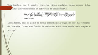 Veja também que é possível converter várias unidades numa mesma linha,
utilizando diferentes fatores de conversão de unidades (FC):
Dessa forma, pode-se abolir de forma permanente a “regra de três” na conversão
de unidades. O uso dos fatores de conversão torna essa tarefa mais simples e
precisa.
 
