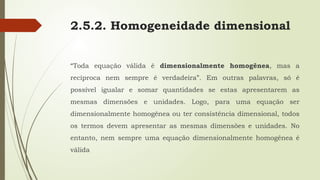 2.5.2. Homogeneidade dimensional
“Toda equação válida é dimensionalmente homogênea, mas a
recíproca nem sempre é verdadeira”. Em outras palavras, só é
possível igualar e somar quantidades se estas apresentarem as
mesmas dimensões e unidades. Logo, para uma equação ser
dimensionalmente homogênea ou ter consistência dimensional, todos
os termos devem apresentar as mesmas dimensões e unidades. No
entanto, nem sempre uma equação dimensionalmente homogênea é
válida
 