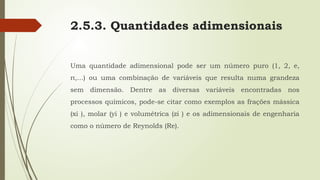 2.5.3. Quantidades adimensionais
Uma quantidade adimensional pode ser um número puro (1, 2, e,
π,...) ou uma combinação de variáveis que resulta numa grandeza
sem dimensão. Dentre as diversas variáveis encontradas nos
processos químicos, pode-se citar como exemplos as frações mássica
(xi ), molar (yi ) e volumétrica (zi ) e os adimensionais de engenharia
como o número de Reynolds (Re).
 