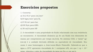 Exercícios propostos
1. Converta:
a) 32,2 ft/s2
para cm/ano2
b)10 kgm/min2
para lbf
c)15 N/cm2
para bar
d)100 lbfin para kWh
e) 30 cal/h para HP
2. A viscosidade é uma propriedade do fluido relacionado com sua resistência
ao escoamento. A viscosidade dinâmica (µ) de um fluido tem dimensões de
massa por comprimento por tempo (m/(l.t)). No sistema CGS, o “poise” (g/
(cm s)) é a unidade derivada definida ou equivalente de viscosidade. Seu
⋅
nome é uma homenagem a Jean-Louis-Marie Poiseuille. Sabendo-se que a
água a 25ºC apresenta viscosidade de 1 centipoise (cP), em que 1 cp = 10-2
poise, obtenha o valor da viscosidade da água em Pa s e em psi h.
⋅ ⋅
 