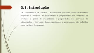 3.1. Introdução
Tal como definido na Unidade 1, a análise dos processos químicos tem como
propósito a obtenção de quantidades e propriedades das correntes de
produtos a partir de quantidades e propriedades das correntes de
alimentação, e vice-versa. Essas quantidades e propriedades são definidas
como variáveis de processo.
 