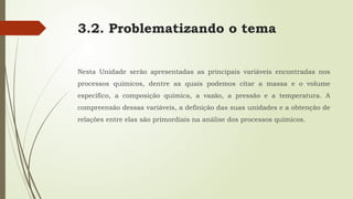 3.2. Problematizando o tema
Nesta Unidade serão apresentadas as principais variáveis encontradas nos
processos químicos, dentre as quais podemos citar a massa e o volume
específico, a composição química, a vazão, a pressão e a temperatura. A
compreensão dessas variáveis, a definição das suas unidades e a obtenção de
relações entre elas são primordiais na análise dos processos químicos.
 