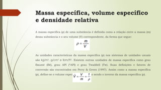 Massa específica, volume específico
e densidade relativa
A massa específica (ρ) de uma substância é definida como a relação entre a massa (m)
dessa substância e o seu volume (V) correspondente, da forma que segue:
As unidades características da massa específica (ρ) nos sistemas de unidades usuais
são kg/m3
, g/cm3
e lbm/ft3
. Existem outras unidades de massa específica como grau
Baumé (Bé), grau API (ºAPI) e grau Twaddell (Tw). Suas definições e fatores de
conversão são encontrados em Perry & Green (1997). Assim como a massa específica
(ρ), define-se o volume específico ( Vˆ ) como sendo o inverso da massa específica (ρ).
 