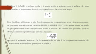 Também é definido o volume molar ( ), como sendo a relação entre o volume de uma
substância e o seu número de mols correspondentes, da forma que segue:
Para líquidos e sólidos, ρ, e são funções apenas da temperatura e seus valores encontram-
se tabelados em referências padrões (PERRY & GREEN, 1997). Para gases, essas variáveis
de processo variam com a temperatura e com a pressão. No caso de um gás ideal, pode-se
obter sua massa específica (ρ) a partir da equação:
em que P é a pressão absoluta, PM é a massa molar do gás, T é a temperatura absoluta e R
é a constante universal dos gases (vide a tabela 3)
 