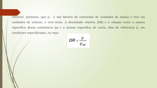 Observe, portanto, que ρ, e são fatores de conversão de unidades de massa e mol em
unidades de volume, e vice-versa. A densidade relativa (DR) é a relação entre a massa
específica dessa substância (ρ) e a massa específica de outra, dita de referência (), em
condições especificadas, ou seja:
 