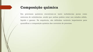 Composição química
Em processos químicos encontram-se tanto substâncias puras como
misturas de substâncias, sendo que ambas podem estar nos estados sólido,
líquido e gasoso. Na sequência, são definidas variáveis importantes para
quantificar a composição química das correntes de processo.
 