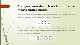 Fracção mássica, fracção molar e
massa molar média
Fracção mássica de uma substância numa mistura () é a relação entre a
massa da substância (mi) e a massa total ou da mistura (m).
Da mesma forma define-se a fracção molar de uma substância numa mistura
(), como sendo a relação entre número de mols desta substância () e o número
de mols total ou da mistura (n).
 