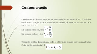 Concentração
A concentração de uma solução ou suspensão de um soluto i (Ci ) é definida
como sendo relação entre a massa ou o número de mols de um soluto i e o
volume da solução.
Em termos mássicos, tem-se que:
Em termos molares , tem-se que:
Utilizando análise dimensional, pode-se obter uma relação entre concentração
(Ci ) e fração mássica (xi ) de um soluto i:
 