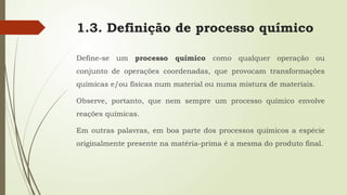 1.3. Definição de processo químico
Define-se um processo químico como qualquer operação ou
conjunto de operações coordenadas, que provocam transformações
químicas e/ou físicas num material ou numa mistura de materiais.
Observe, portanto, que nem sempre um processo químico envolve
reações químicas.
Em outras palavras, em boa parte dos processos químicos a espécie
originalmente presente na matéria-prima é a mesma do produto final.
 