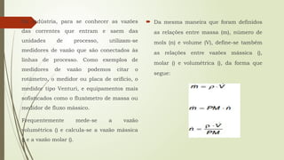 Na indústria, para se conhecer as vazões
das correntes que entram e saem das
unidades de processo, utilizam-se
medidores de vazão que são conectados às
linhas de processo. Como exemplos de
medidores de vazão podemos citar o
rotâmetro, o medidor ou placa de orifício, o
medidor tipo Venturi, e equipamentos mais
sofisticados como o fluxómetro de massa ou
medidor de fluxo mássico.
Frequentemente mede-se a vazão
volumétrica () e calcula-se a vazão mássica
() e a vazão molar ().
 Da mesma maneira que foram definidos
as relações entre massa (m), número de
mols (n) e volume (V), define-se também
as relações entre vazões mássica (),
molar () e volumétrica (), da forma que
segue:
 