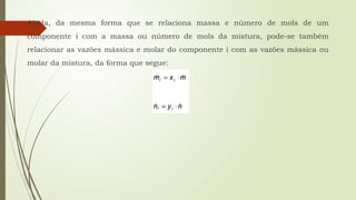 Ainda, da mesma forma que se relaciona massa e número de mols de um
componente i com a massa ou número de mols da mistura, pode-se também
relacionar as vazões mássica e molar do componente i com as vazões mássica ou
molar da mistura, da forma que segue:
 