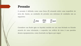 Pressão
A pressão é definida como uma força (F) atuando sobre uma superfície de
área (A). Assim, as unidades de pressão nos sistemas de unidades são as
seguintes:
Considere um fluido (gás ou líquido) contido em um vaso fechado ou fluindo
através de uma tubulação, e suponha um orifício de área A nas paredes
desses equipamentos, como ilustrado na figura que segue:
 
