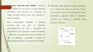 A pressão exercida pelo fluido é definida
pela relação F/A, em que F é a força mínima
necessária que deveria ser exercida no
“plug” (tampão-rolha) para não permitir a
saída do fluido.
Num reservatório fechado, a pressão
exercida por um gás se distribui
uniformemente por toda a superfície do
reservatório, em função da baixa densidade
e, portanto, do peso desse tipo de fluido. No
caso de líquidos, a pressão é função da
profundidade abaixo da superfície do fluido.
 Suponha uma coluna vertical cilíndrica
de h metros de altura e área de secção
transversal A (m2
) de um fluido de massa
específica ρ (kg/m3
). Sobre a superfície
superior da coluna é exercida uma
pressão P0 (N/m2
)
 